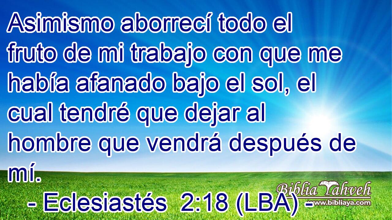 Asimismo aborrecí todo el fruto de mi trabajo con que me había afanado bajo el sol, el cual tendré que dejar al hombre que vendrá después de mí.