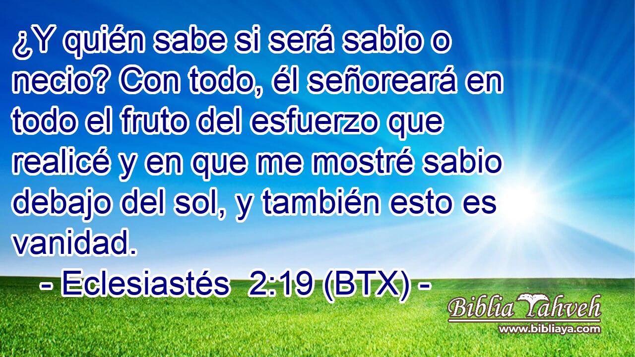 ¿Y quién sabe si será sabio o necio? Con todo, él señoreará en todo el fruto del esfuerzo que realicé y en que me mostré sabio debajo del sol, y también esto es vanidad.