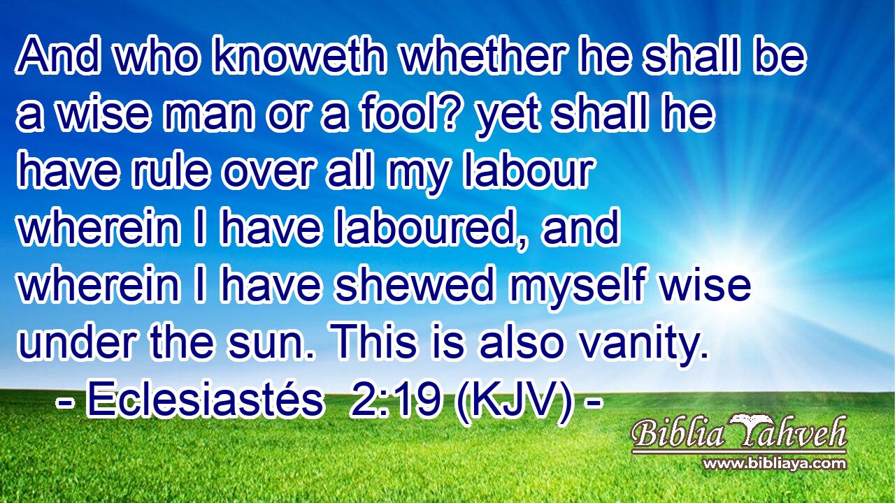 And who knoweth whether he shall be a wise man or a fool? yet shall he have rule over all my labour wherein I have laboured, and wherein I have shewed myself wise under the sun. This is also vanity.