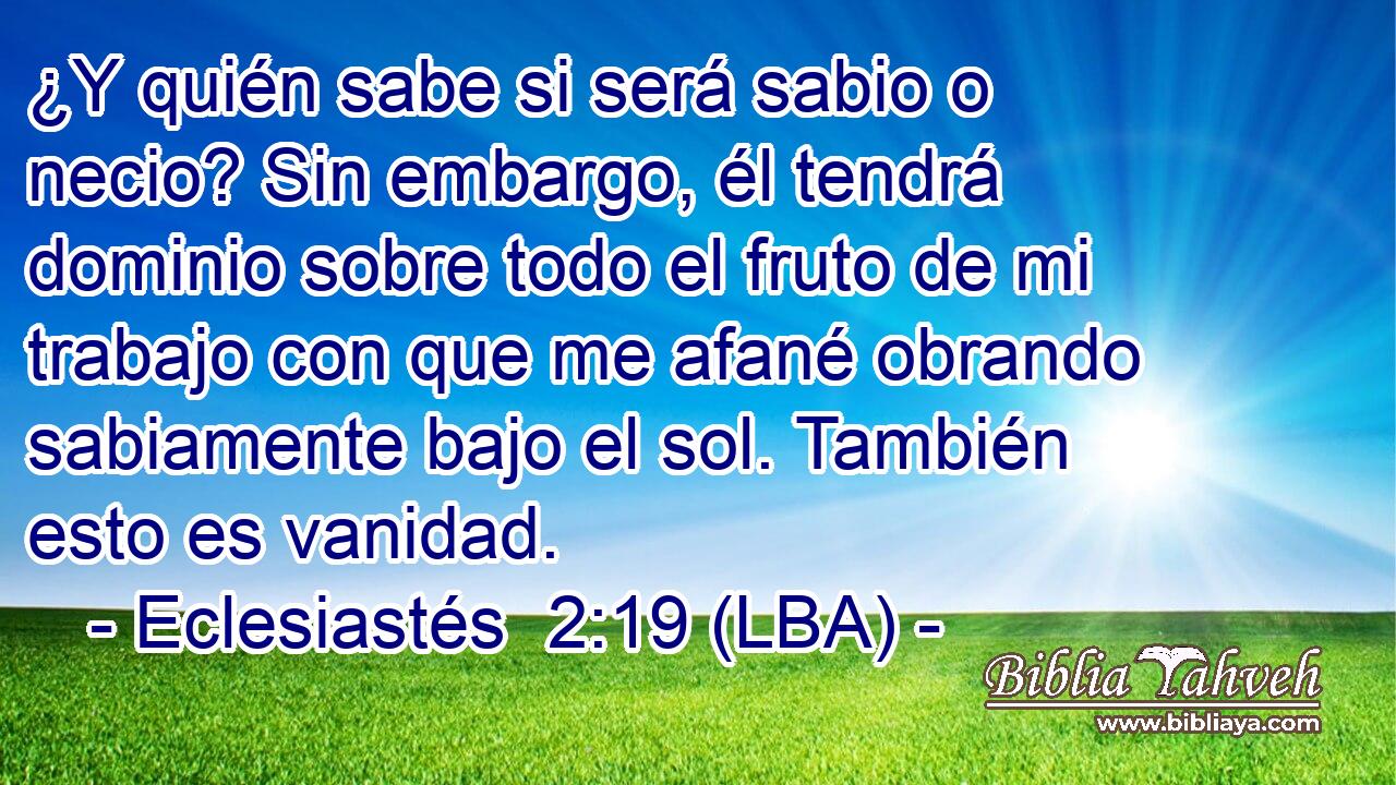 ¿Y quién sabe si será sabio o necio? Sin embargo, él tendrá dominio sobre todo el fruto de mi trabajo con que me afané obrando sabiamente bajo el sol. También esto es vanidad.