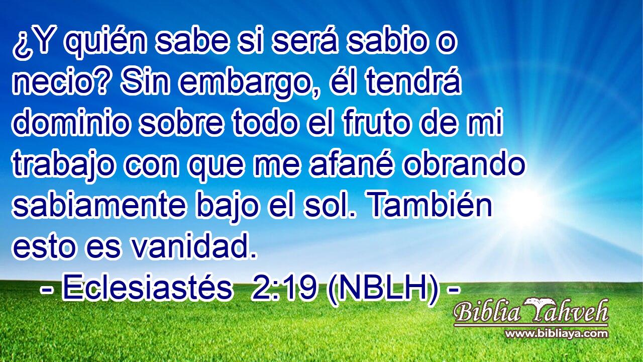  ¿Y quién sabe si será sabio o necio? Sin embargo, él tendrá dominio sobre todo el fruto de mi trabajo con que me afané obrando sabiamente bajo el sol. También esto es vanidad. 