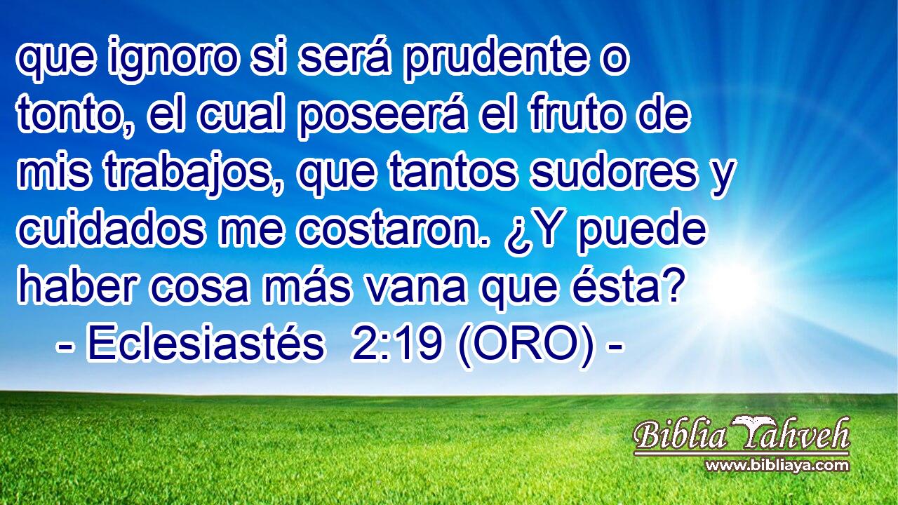  que ignoro si será prudente o tonto, el cual poseerá el fruto de mis trabajos, que tantos sudores y cuidados me costaron. ¿Y puede haber cosa más vana que ésta? 