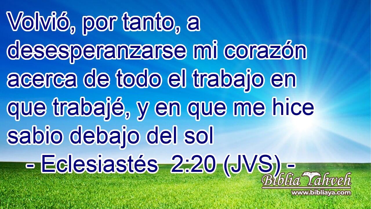 Volvió, por tanto, a desesperanzarse mi corazón acerca de todo el trabajo en que trabajé, y en que me hice sabio debajo del sol