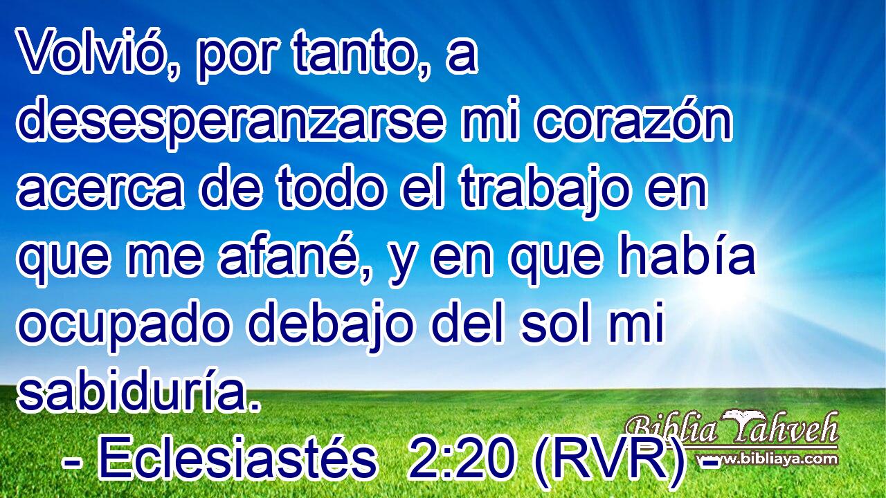 Volvió, por tanto, a desesperanzarse mi corazón acerca de todo el trabajo en que me afané, y en que había ocupado debajo del sol mi sabiduría.