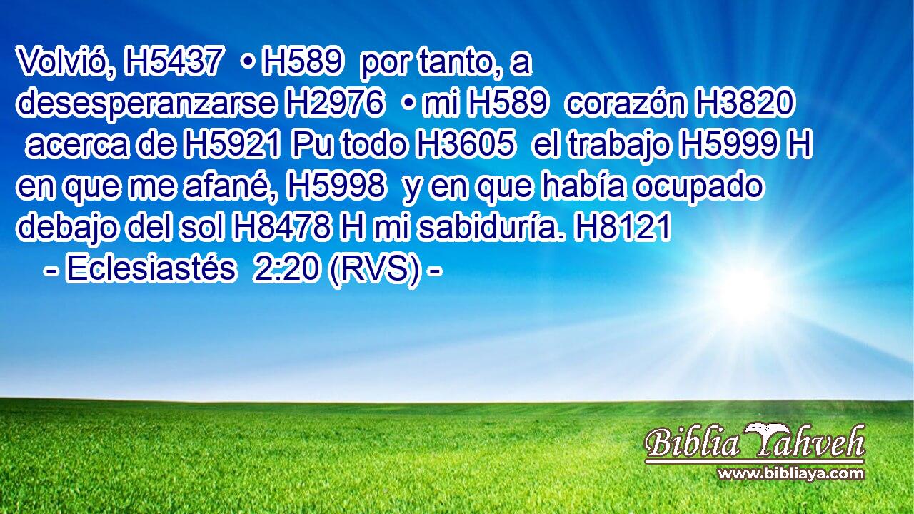 Volvió, H5437  • H589  por tanto, a desesperanzarse H2976  • mi H589  corazón H3820  acerca de H5921 Pu todo H3605  el trabajo H5999 H en que me afané, H5998  y en que había ocupado debajo del sol H8478 H mi sabiduría. H8121 