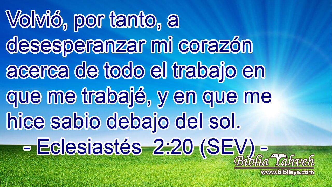 Volvió, por tanto, a desesperanzar mi corazón acerca de todo el trabajo en que me trabajé, y en que me hice sabio debajo del sol.