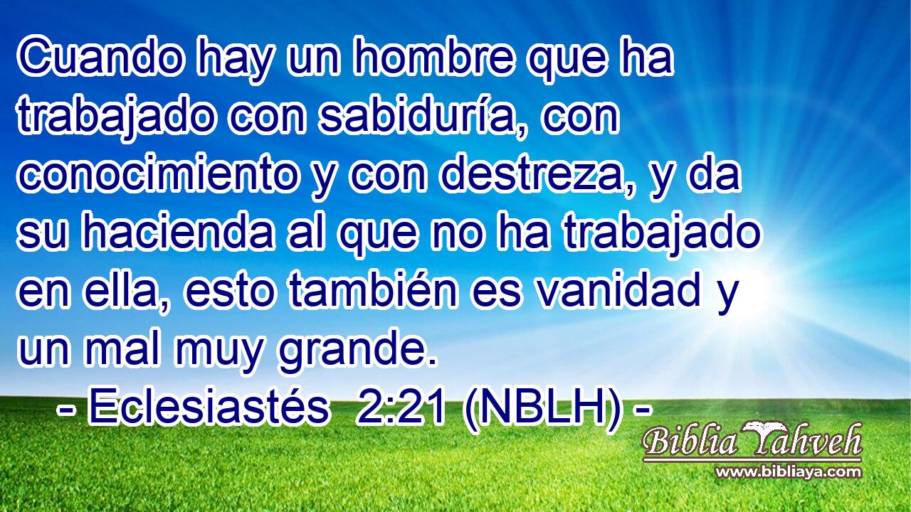 Cuando hay un hombre que ha trabajado con sabiduría, con conocimiento y con destreza, y da su hacienda al que no ha trabajado en ella, esto también es vanidad y un mal muy grande. 