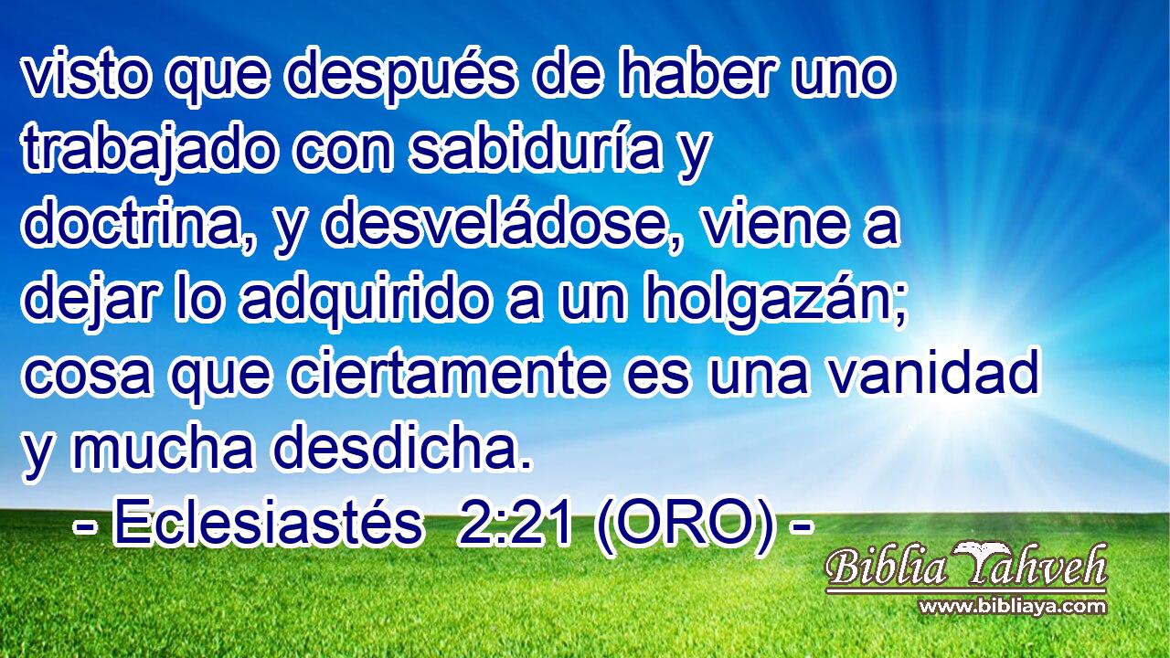  visto que después de haber uno trabajado con sabiduría y doctrina, y desveládose, viene a dejar lo adquirido a un holgazán; cosa que ciertamente es una vanidad y mucha desdicha. 
