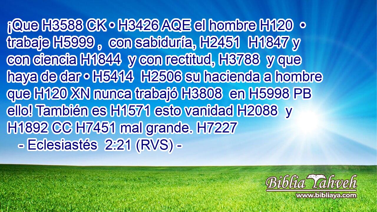 ¡Que H3588 CK • H3426 AQE el hombre H120  • trabaje H5999 ,  con sabiduría, H2451  H1847 y con ciencia H1844  y con rectitud, H3788  y que haya de dar • H5414  H2506 su hacienda a hombre que H120 XN nunca trabajó H3808  en H5998 PB ello! También es H1571 esto vanidad H2088  y H1892 CC H7451 mal grande. H7227  