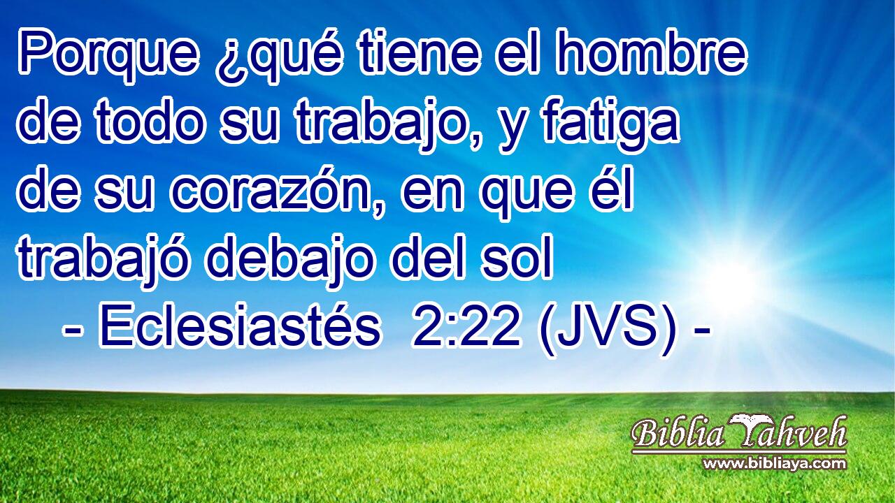 Porque ¿qué tiene el hombre de todo su trabajo, y fatiga de su corazón, en que él trabajó debajo del sol