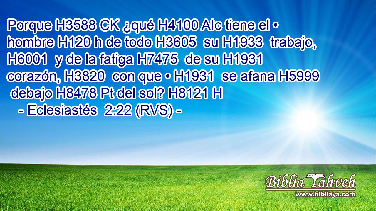 Porque H3588 CK ¿qué H4100 AIc tiene el • hombre H120 h de todo H3605  su H1933  trabajo, H6001  y de la fatiga H7475  de su H1931  corazón, H3820  con que • H1931  se afana H5999  debajo H8478 Pt del sol? H8121 H 