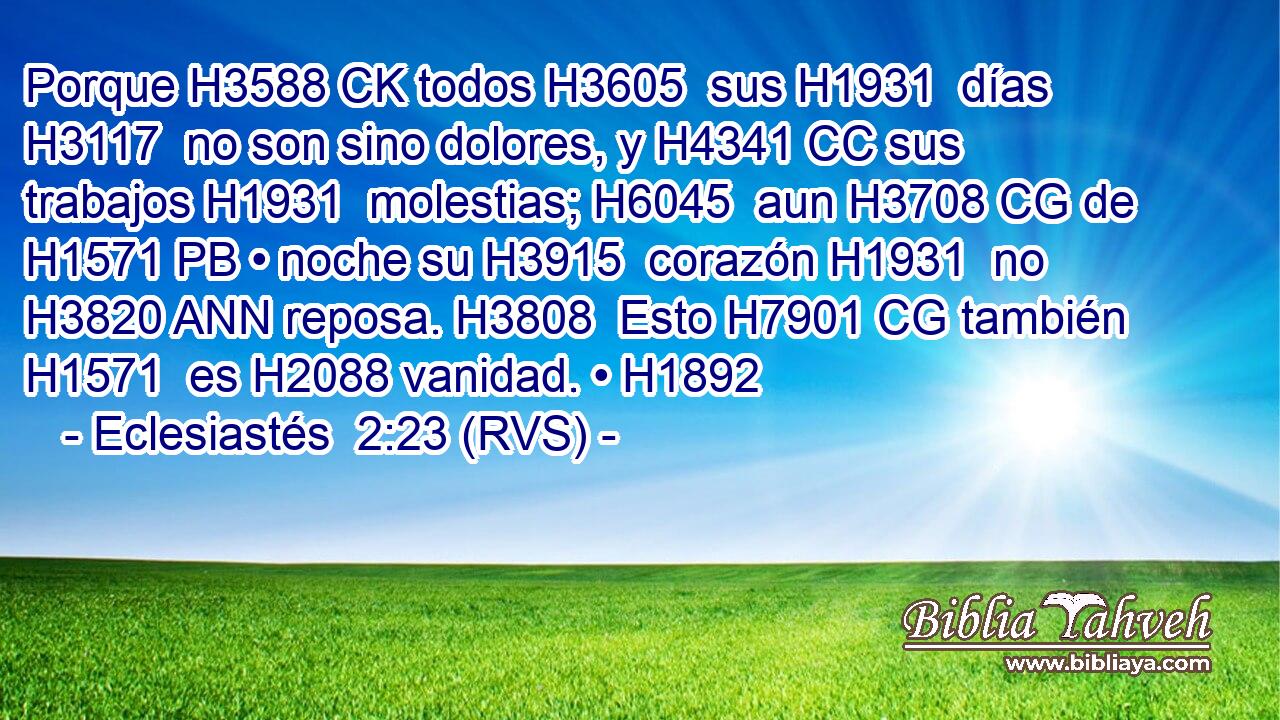 Porque H3588 CK todos H3605  sus H1931  días H3117  no son sino dolores, y H4341 CC sus trabajos H1931  molestias; H6045  aun H3708 CG de H1571 PB • noche su H3915  corazón H1931  no H3820 ANN reposa. H3808  Esto H7901 CG también H1571  es H2088 vanidad. • H1892  