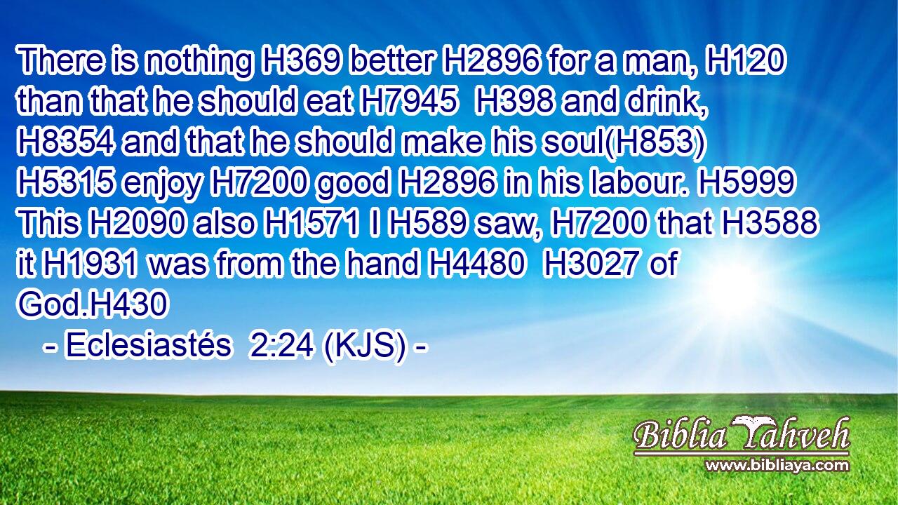 There is nothing H369 better H2896 for a man, H120 than that he should eat H7945  H398 and drink, H8354 and that he should make his soul(H853)  H5315 enjoy H7200 good H2896 in his labour. H5999 This H2090 also H1571 I H589 saw, H7200 that H3588 it H1931 was from the hand H4480  H3027 of God.H430