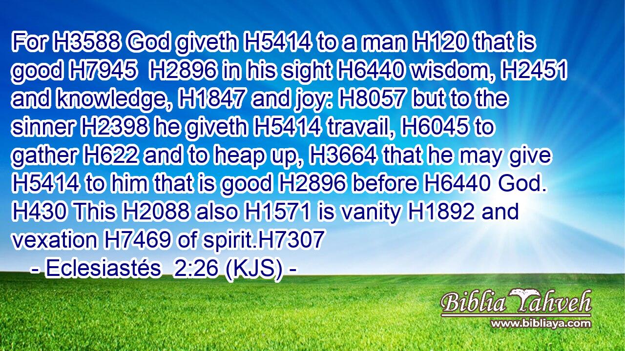For H3588 God giveth H5414 to a man H120 that is good H7945  H2896 in his sight H6440 wisdom, H2451 and knowledge, H1847 and joy: H8057 but to the sinner H2398 he giveth H5414 travail, H6045 to gather H622 and to heap up, H3664 that he may give H5414 to him that is good H2896 before H6440 God. H430 This H2088 also H1571 is vanity H1892 and vexation H7469 of spirit.H7307