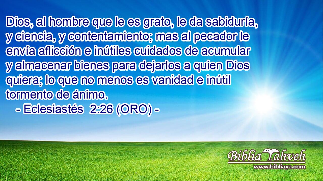  Dios, al hombre que le es grato, le da sabiduría, y ciencia, y contentamiento; mas al pecador le envía aflicción e inútiles cuidados de acumular y almacenar bienes para dejarlos a quien Dios quiera; lo que no menos es vanidad e inútil tormento de ánimo. 