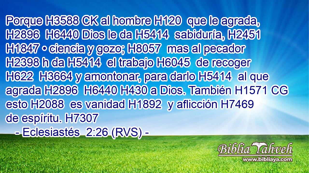 Porque H3588 CK al hombre H120  que le agrada, H2896  H6440 Dios le da H5414  sabiduría, H2451  H1847 • ciencia y gozo; H8057  mas al pecador H2398 h da H5414  el trabajo H6045  de recoger H622  H3664 y amontonar, para darlo H5414  al que agrada H2896  H6440 H430 a Dios. También H1571 CG esto H2088  es vanidad H1892  y aflicción H7469  de espíritu. H7307  