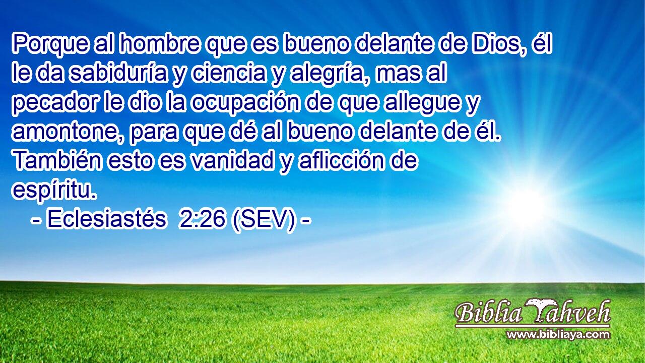 Porque al hombre que es bueno delante de Dios, él le da sabiduría y ciencia y alegría, mas al pecador le dio la ocupación de que allegue y amontone, para que dé al bueno delante de él. También esto es vanidad y aflicción de espíritu.