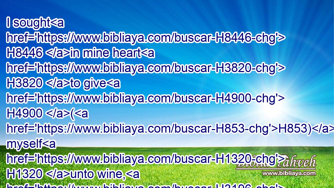 I sought H8446 in mine heart H3820 to give H4900 (H853) myself H1320 unto wine, H3196 yet acquainting H5090 mine heart H3820 with wisdom; H2451 and to lay hold H270 on folly, H5531 till H5704  H834 I might see H7200 what H335 was that H2088 good H2896 for the sons H1121 of men, H120 which H834 they should do H6213 under H8478 the heaven H8064 all H4557 the days H3117 of their life.H2416