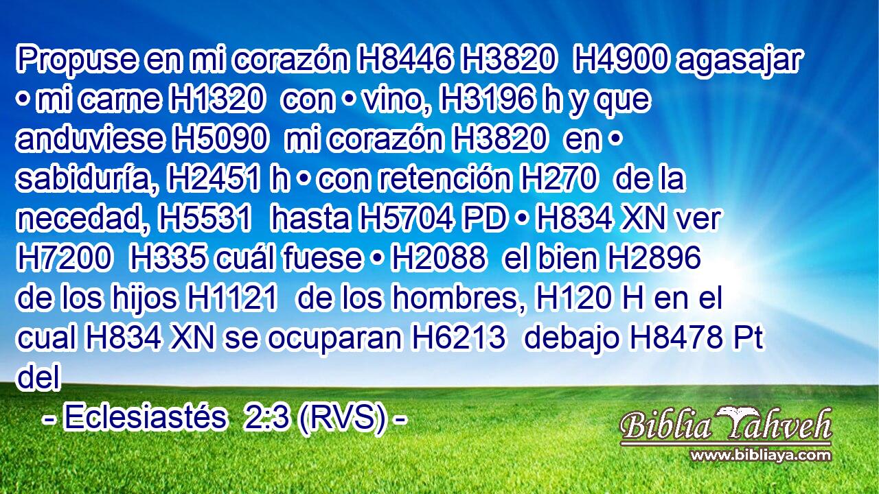 Propuse en mi corazón H8446 H3820  H4900 agasajar • mi carne H1320  con • vino, H3196 h y que anduviese H5090  mi corazón H3820  en • sabiduría, H2451 h • con retención H270  de la necedad, H5531  hasta H5704 PD • H834 XN ver H7200  H335 cuál fuese • H2088  el bien H2896  de los hijos H1121  de los hombres, H120 H en el cual H834 XN se ocuparan H6213  debajo H8478 Pt del 