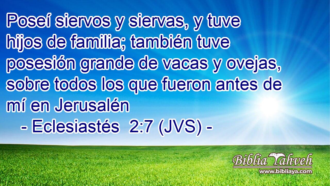 Poseí siervos y siervas, y tuve hijos de familia; también tuve posesión grande de vacas y ovejas, sobre todos los que fueron antes de mí en Jerusalén
