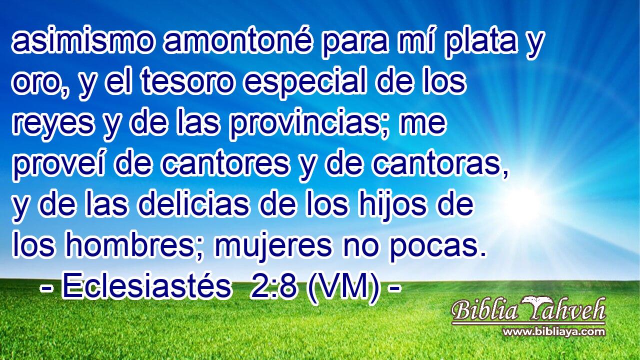  asimismo amontoné para mí plata y oro, y el tesoro especial de los reyes y de las provincias; me proveí de cantores y de cantoras, y de las delicias de los hijos de los hombres; mujeres no pocas. 