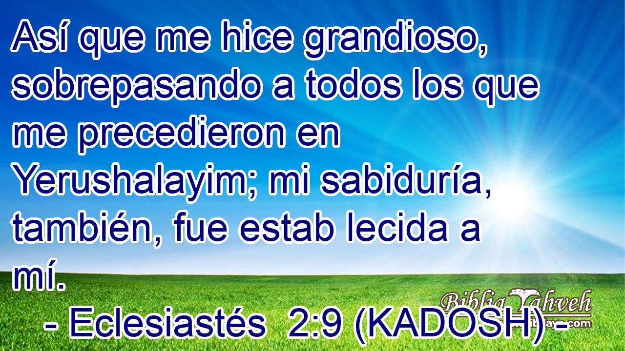 Así que me hice grandioso, sobrepasando a todos los que me precedieron en Yerushalayim; mi sabiduría, también, fue estab lecida a mí. 