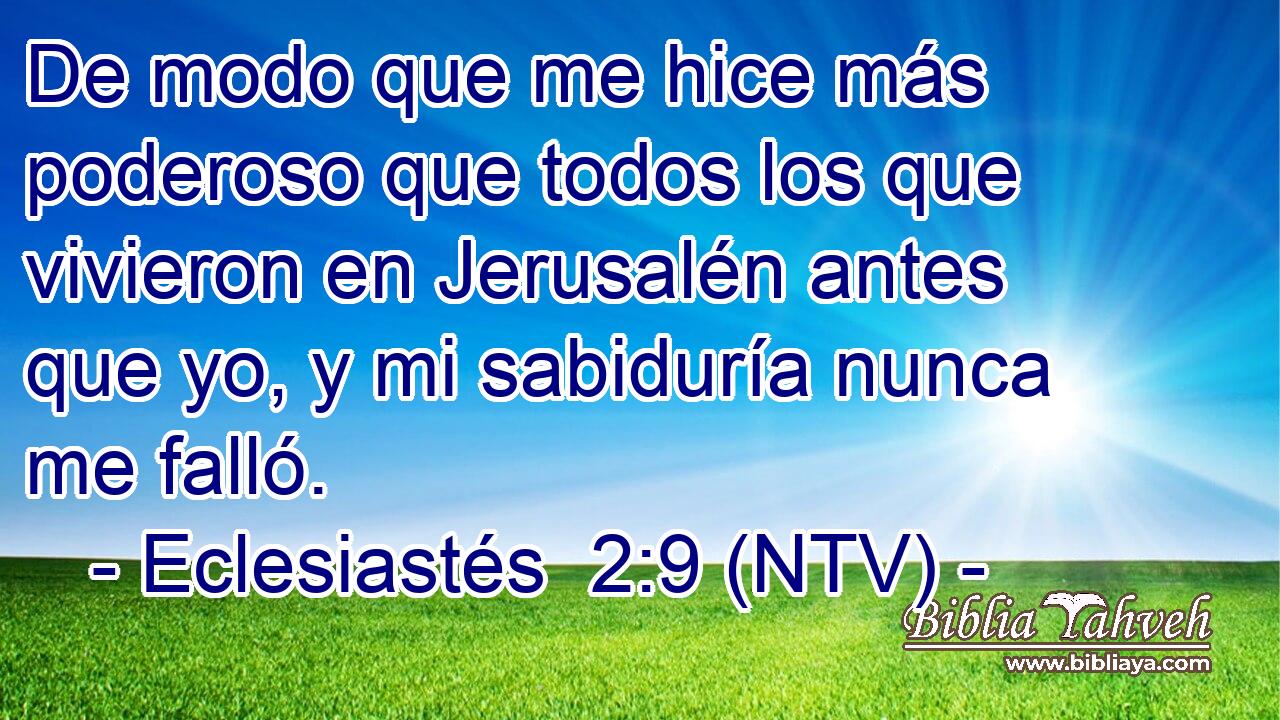 De modo que me hice más poderoso que todos los que vivieron en Jerusalén antes que yo, y mi sabiduría nunca me falló.