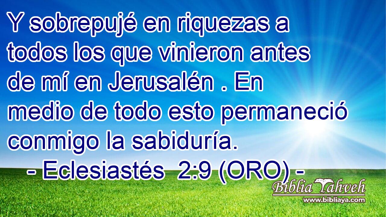  Y sobrepujé en riquezas a todos los que vinieron antes de mí en Jerusalén . En medio de todo esto permaneció conmigo la sabiduría. 