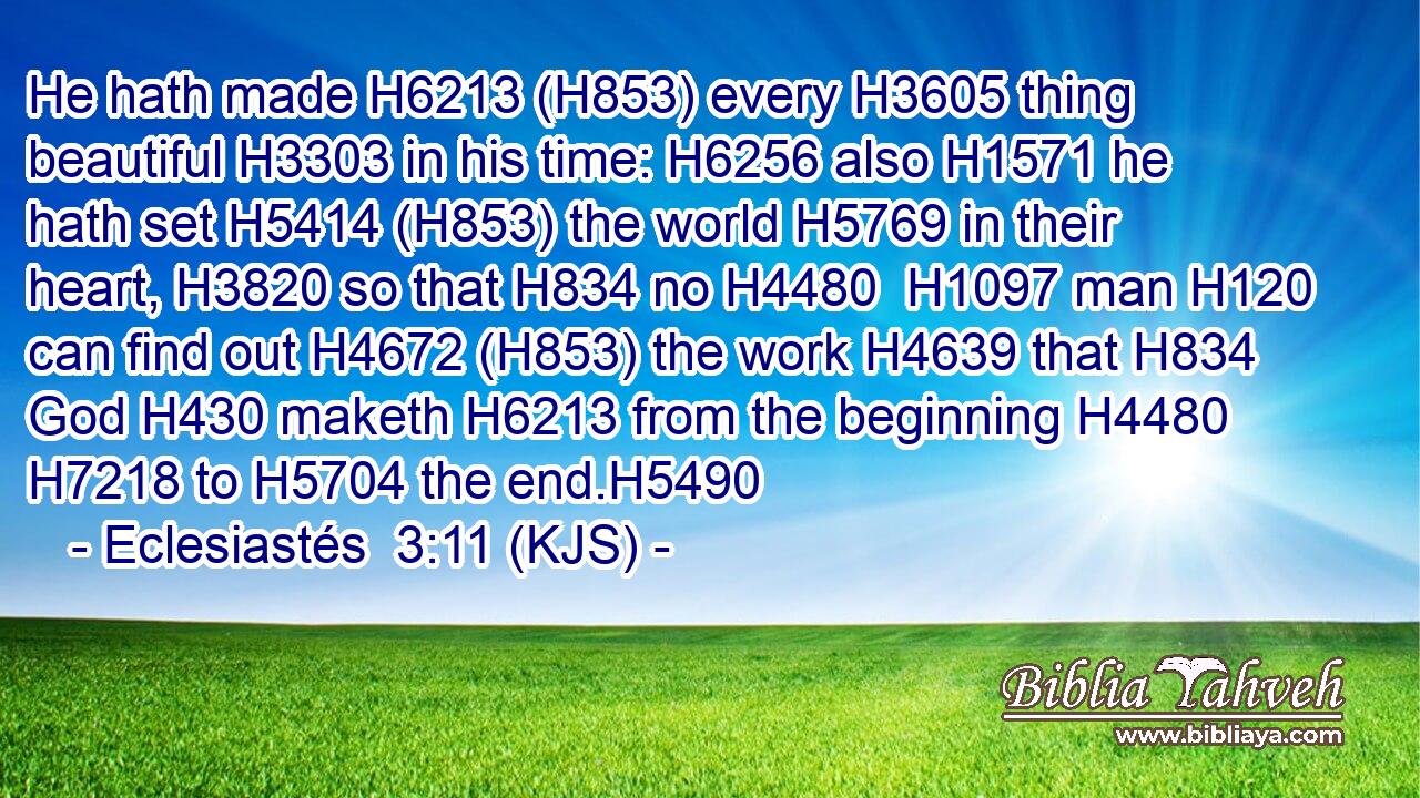 He hath made H6213 (H853) every H3605 thing beautiful H3303 in his time: H6256 also H1571 he hath set H5414 (H853) the world H5769 in their heart, H3820 so that H834 no H4480  H1097 man H120 can find out H4672 (H853) the work H4639 that H834 God H430 maketh H6213 from the beginning H4480  H7218 to H5704 the end.H5490