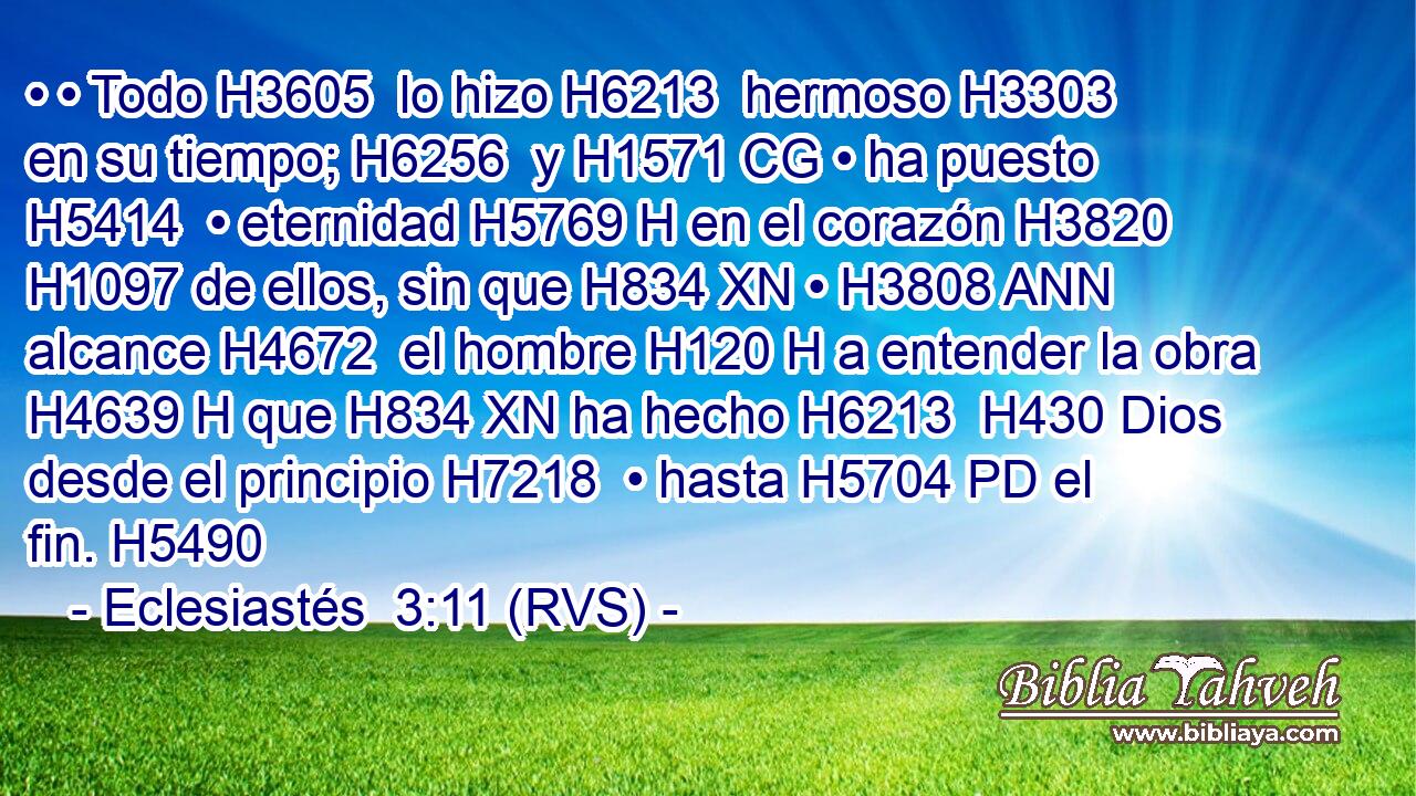 • • Todo H3605  lo hizo H6213  hermoso H3303  en su tiempo; H6256  y H1571 CG • ha puesto H5414  • eternidad H5769 H en el corazón H3820  H1097 de ellos, sin que H834 XN • H3808 ANN alcance H4672  el hombre H120 H a entender la obra H4639 H que H834 XN ha hecho H6213  H430 Dios desde el principio H7218  • hasta H5704 PD el fin. H5490  