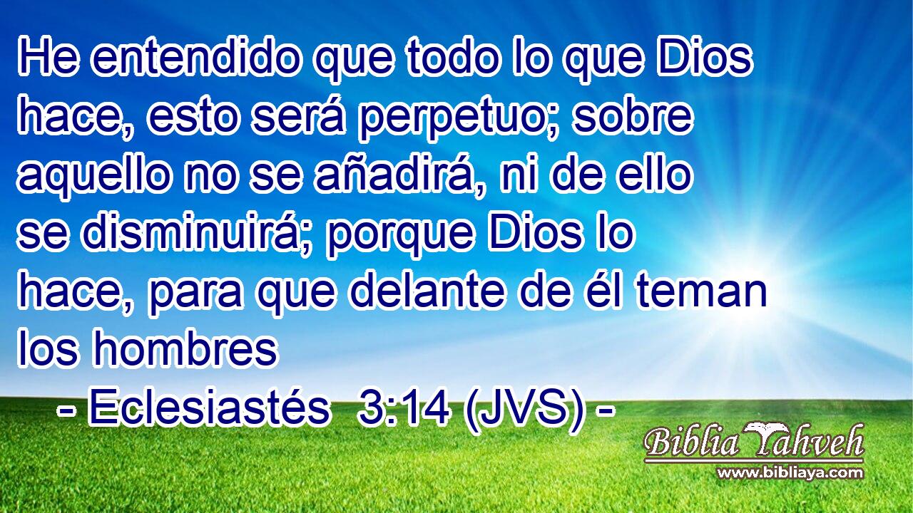 He entendido que todo lo que Dios hace, esto será perpetuo; sobre aquello no se añadirá, ni de ello se disminuirá; porque Dios lo hace, para que delante de él teman los hombres