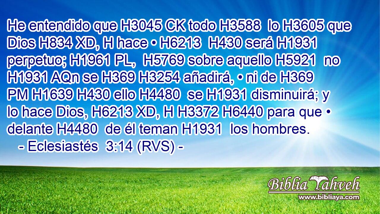 He entendido que H3045 CK todo H3588  lo H3605 que Dios H834 XD, H hace • H6213  H430 será H1931  perpetuo; H1961 PL,  H5769 sobre aquello H5921  no H1931 AQn se H369 H3254 añadirá, • ni de H369 PM H1639 H430 ello H4480  se H1931 disminuirá; y lo hace Dios, H6213 XD, H H3372 H6440 para que • delante H4480  de él teman H1931  los hombres. 