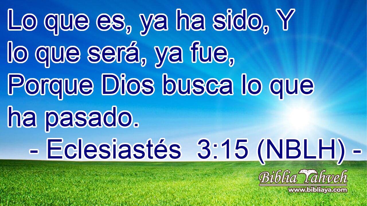  Lo que es, ya ha sido, Y lo que será, ya fue, Porque Dios busca lo que ha pasado. 