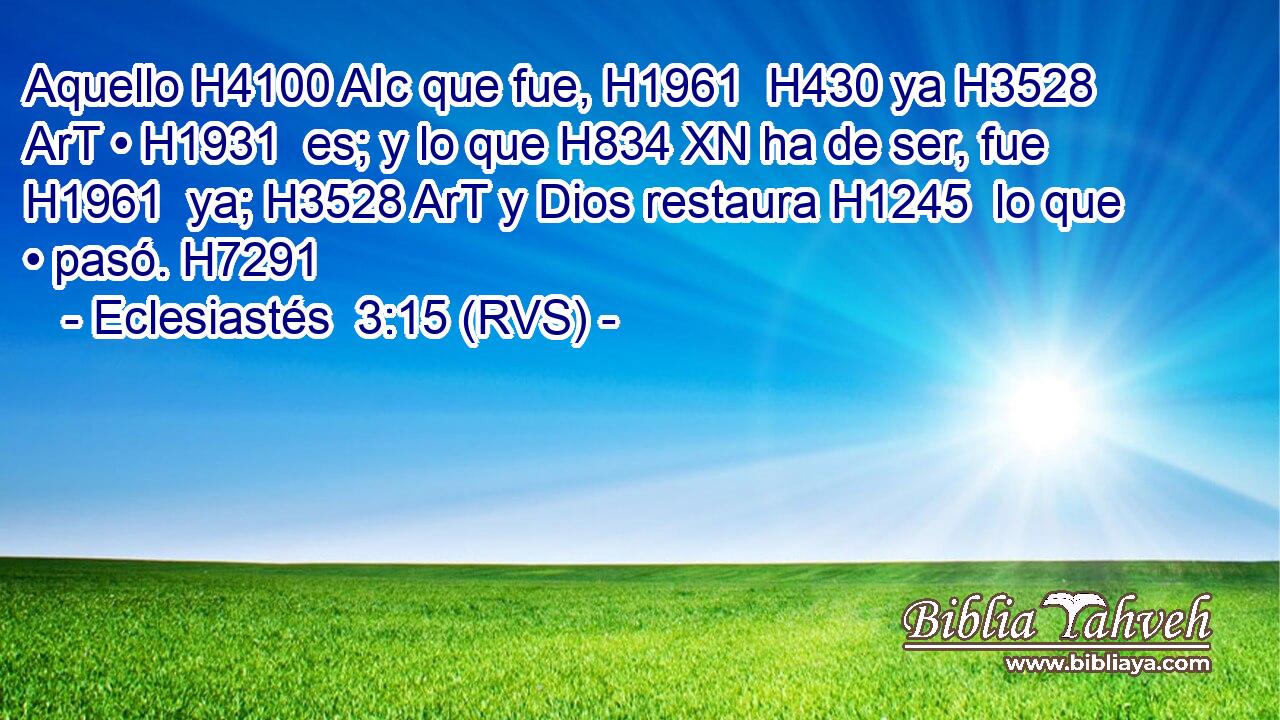 Aquello H4100 AIc que fue, H1961  H430 ya H3528 ArT • H1931  es; y lo que H834 XN ha de ser, fue H1961  ya; H3528 ArT y Dios restaura H1245  lo que • pasó. H7291  