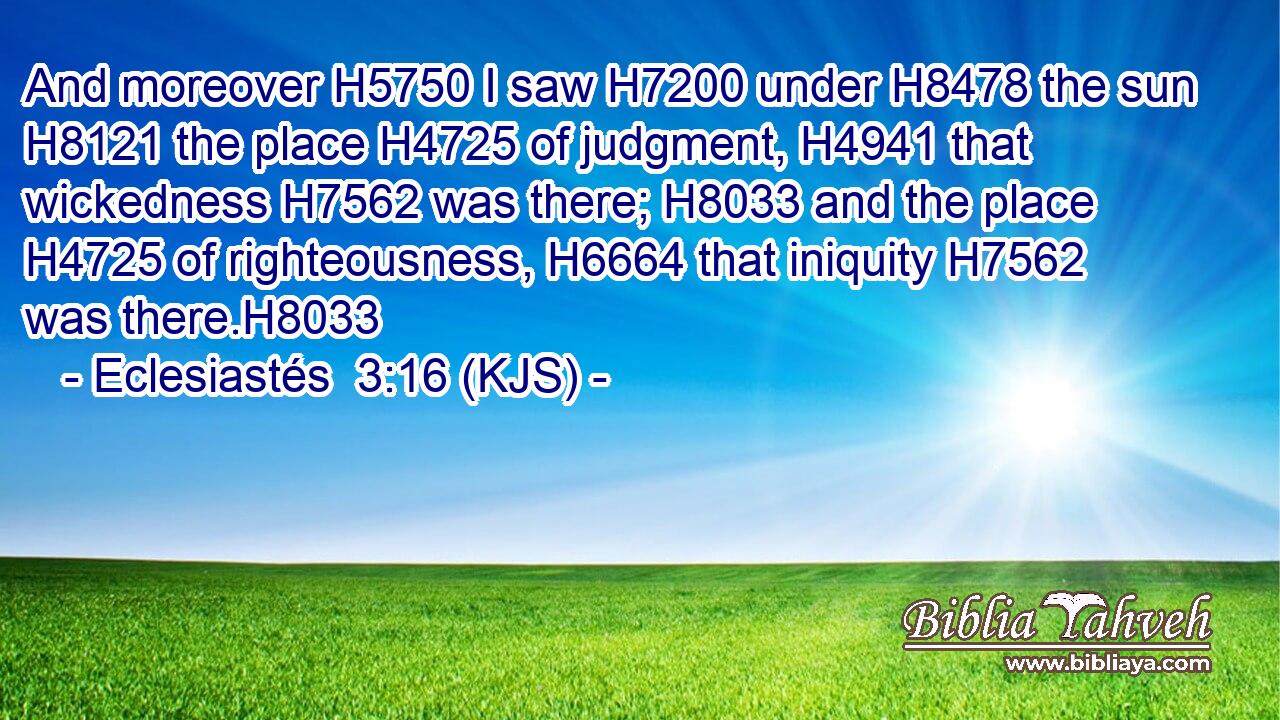 And moreover H5750 I saw H7200 under H8478 the sun H8121 the place H4725 of judgment, H4941 that wickedness H7562 was there; H8033 and the place H4725 of righteousness, H6664 that iniquity H7562 was there.H8033