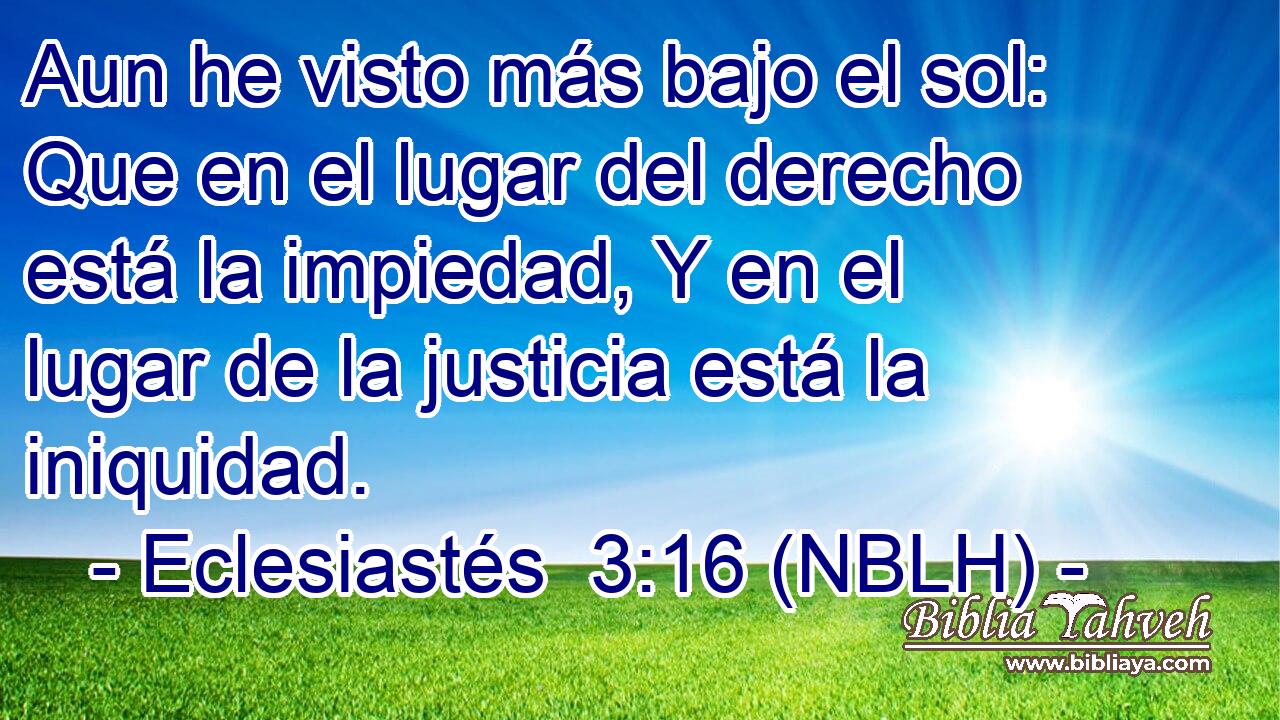 Aun he visto más bajo el sol: Que en el lugar del derecho está la impiedad, Y en el lugar de la justicia está la iniquidad. 