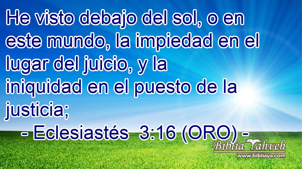  He visto debajo del sol, o en este mundo, la impiedad en el lugar del juicio, y la iniquidad en el puesto de la justicia; 