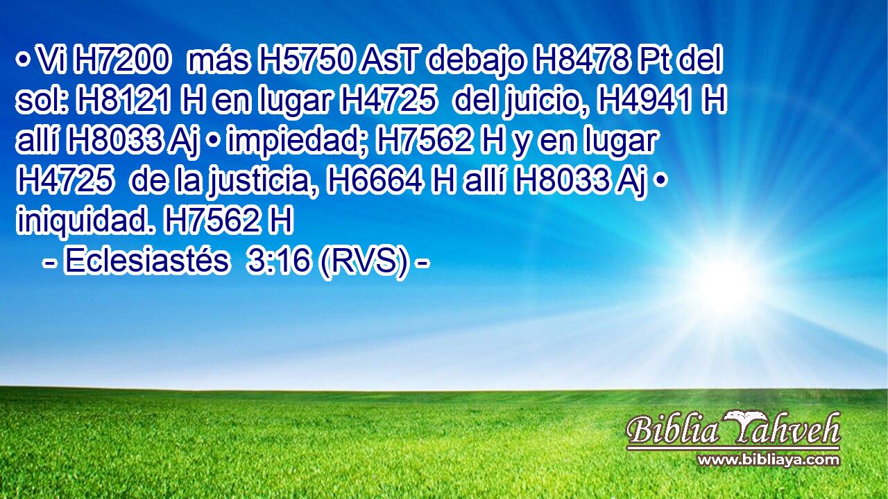 • Vi H7200  más H5750 AsT debajo H8478 Pt del sol: H8121 H en lugar H4725  del juicio, H4941 H allí H8033 Aj • impiedad; H7562 H y en lugar H4725  de la justicia, H6664 H allí H8033 Aj • iniquidad. H7562 H 