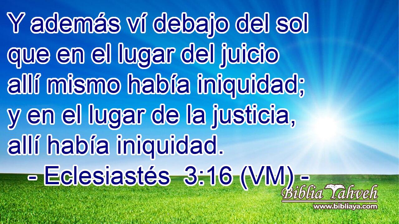  Y además ví debajo del sol que en el lugar del juicio allí mismo había iniquidad; y en el lugar de la justicia, allí había iniquidad. 