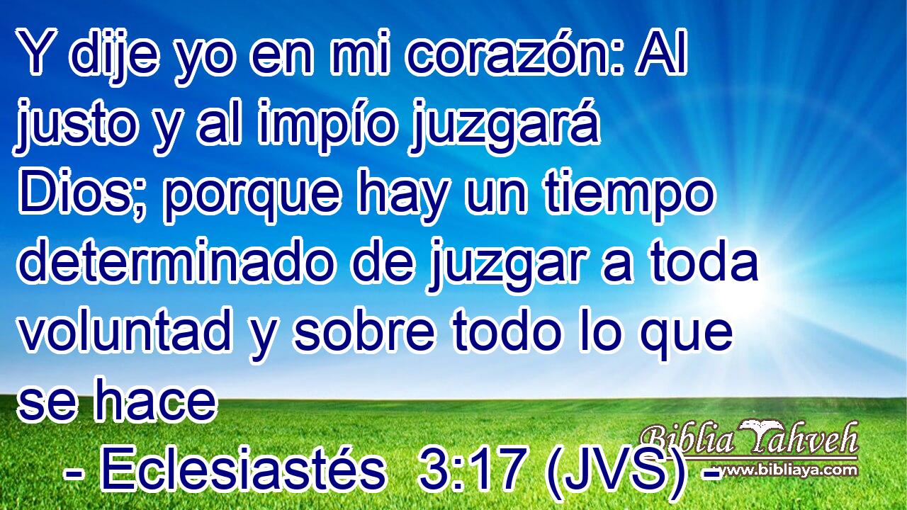 Y dije yo en mi corazón: Al justo y al impío juzgará Dios; porque hay un tiempo determinado de juzgar a toda voluntad y sobre todo lo que se hace