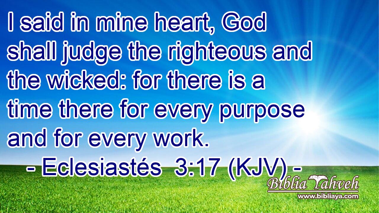 I said in mine heart, God shall judge the righteous and the wicked: for there is a time there for every purpose and for every work.