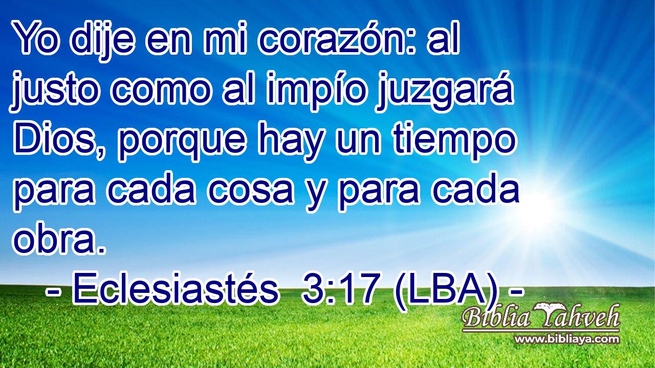 Yo dije en mi corazón: al justo como al impío juzgará Dios, porque hay un tiempo para cada cosa y para cada obra.