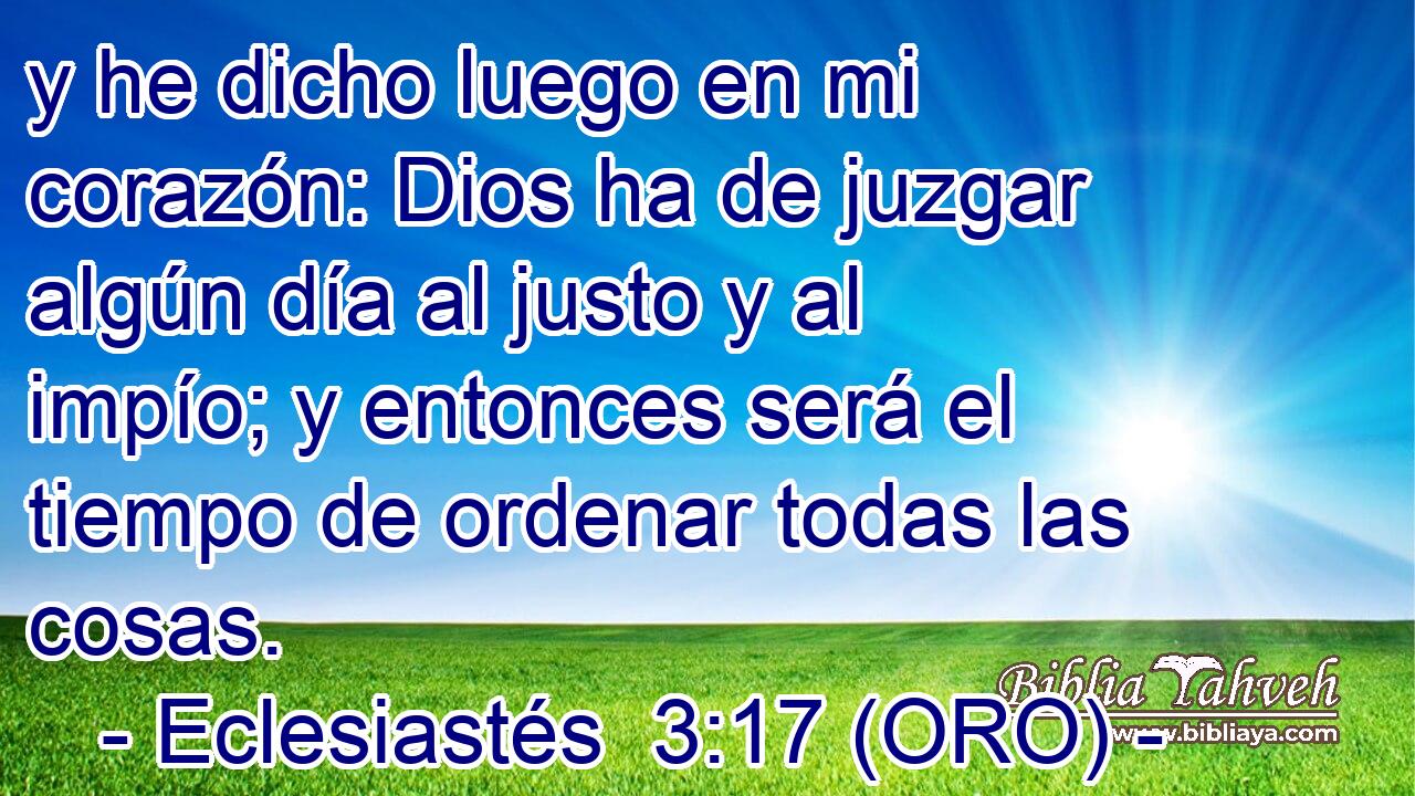  y he dicho luego en mi corazón: Dios ha de juzgar algún día al justo y al impío; y entonces será el tiempo de ordenar todas las cosas. 