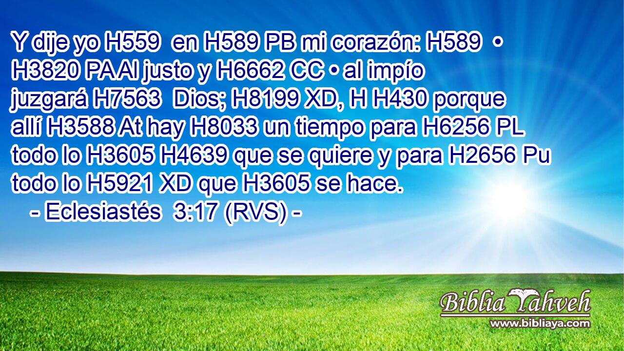 Y dije yo H559  en H589 PB mi corazón: H589  • H3820 PA Al justo y H6662 CC • al impío juzgará H7563  Dios; H8199 XD, H H430 porque allí H3588 At hay H8033 un tiempo para H6256 PL todo lo H3605 H4639 que se quiere y para H2656 Pu todo lo H5921 XD que H3605 se hace. 