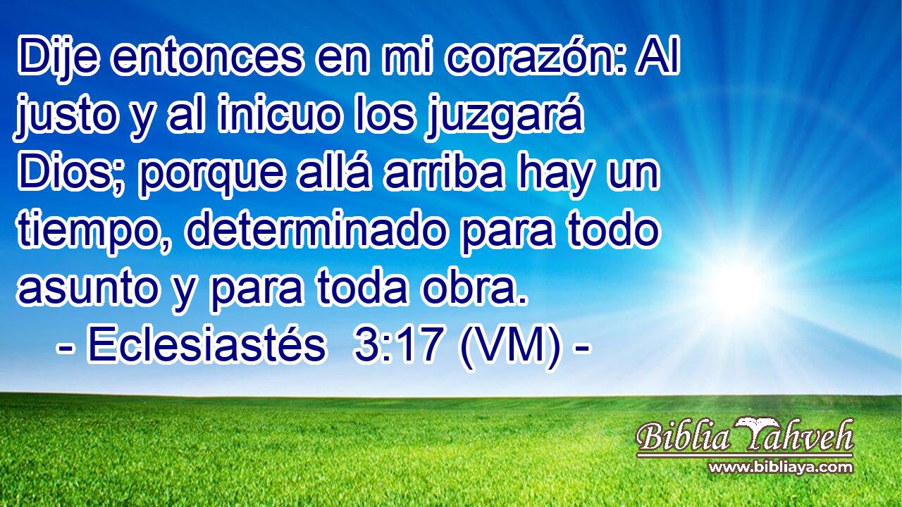  Dije entonces en mi corazón: Al justo y al inicuo los juzgará Dios; porque allá arriba hay un tiempo, determinado para todo asunto y para toda obra. 