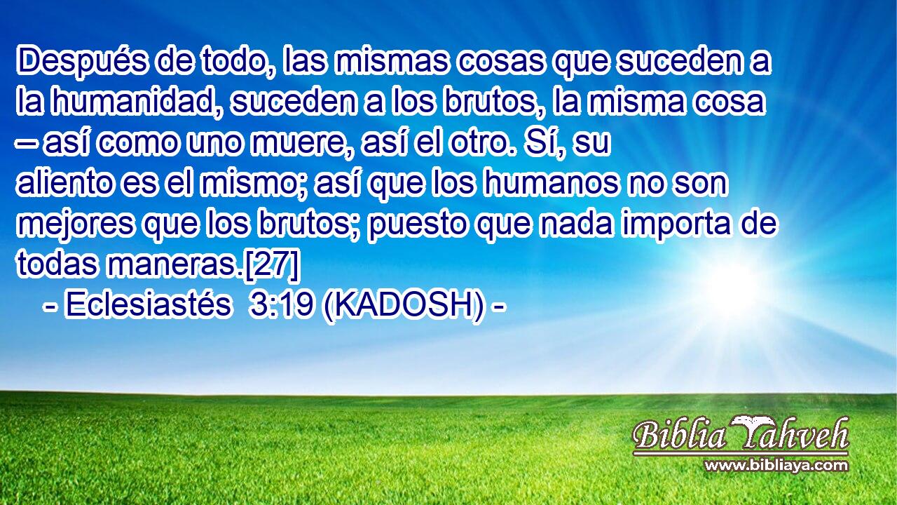  Después de todo, las mismas cosas que suceden a la humanidad, suceden a los brutos, la misma cosa – así como uno muere, así el otro. Sí, su aliento es el mismo; así que los humanos no son mejores que los brutos; puesto que nada importa de todas maneras.[27] 