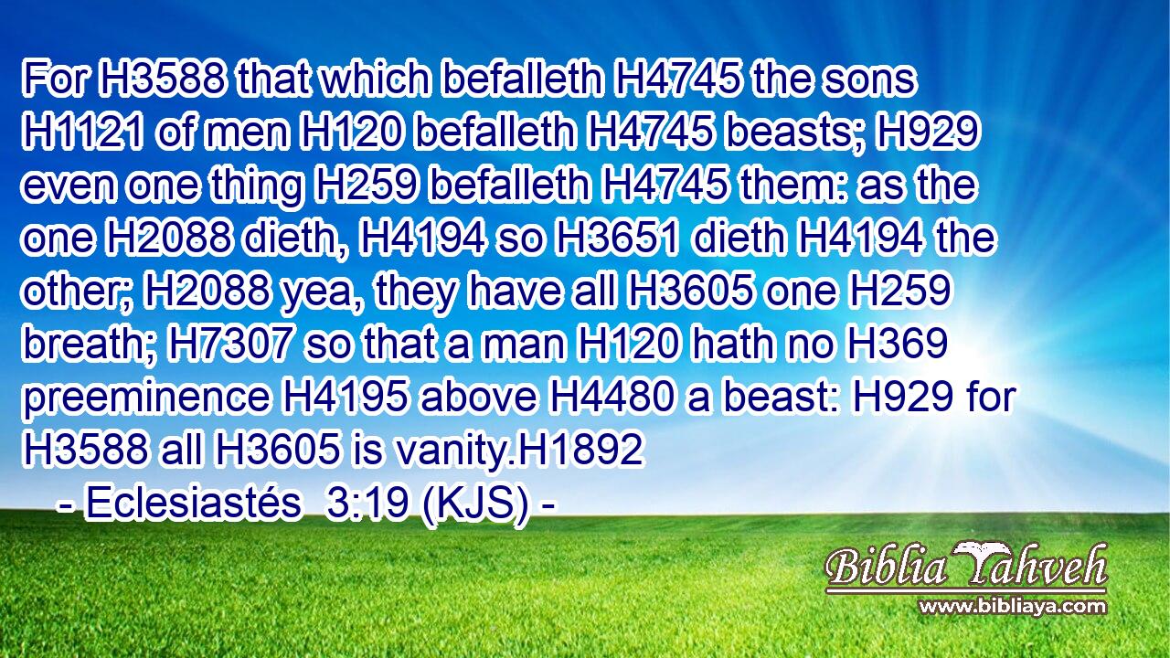 For H3588 that which befalleth H4745 the sons H1121 of men H120 befalleth H4745 beasts; H929 even one thing H259 befalleth H4745 them: as the one H2088 dieth, H4194 so H3651 dieth H4194 the other; H2088 yea, they have all H3605 one H259 breath; H7307 so that a man H120 hath no H369 preeminence H4195 above H4480 a beast: H929 for H3588 all H3605 is vanity.H1892