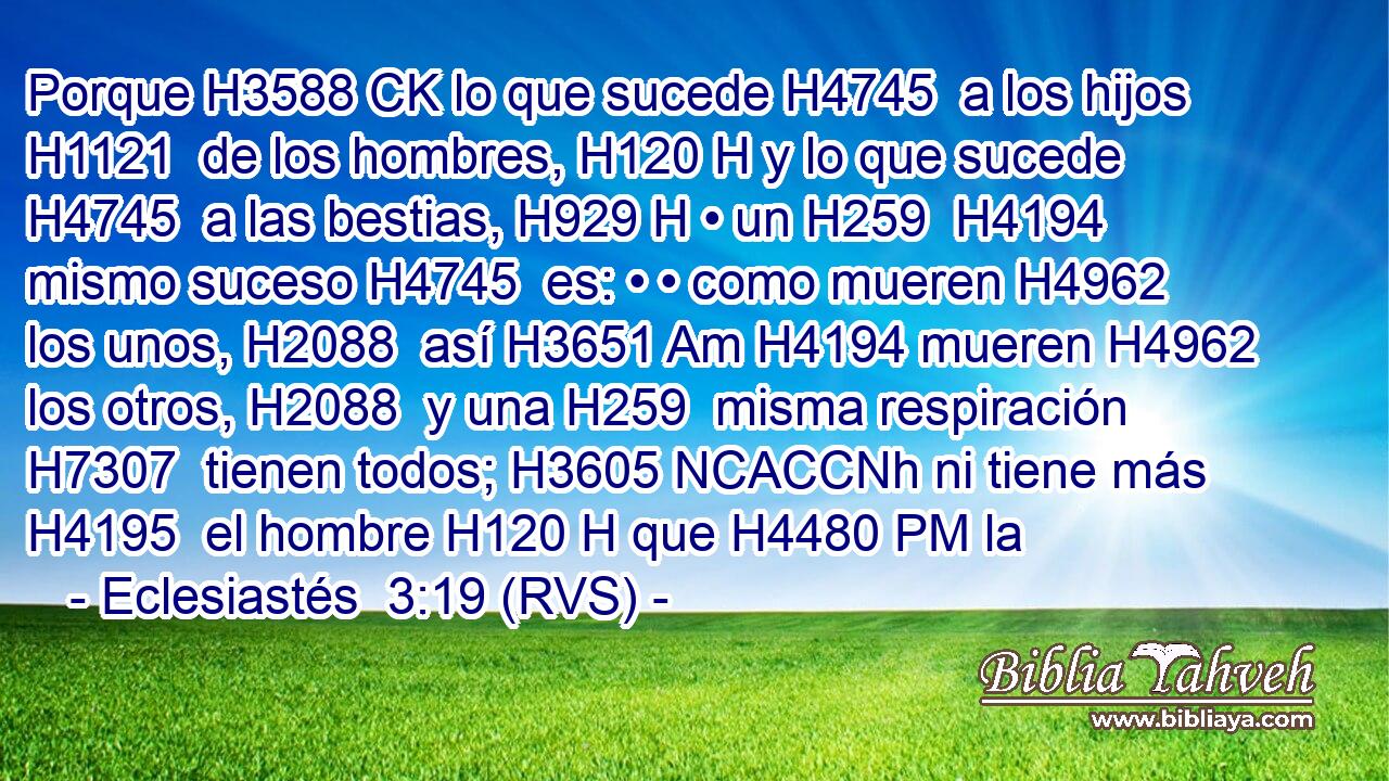 Porque H3588 CK lo que sucede H4745  a los hijos H1121  de los hombres, H120 H y lo que sucede H4745  a las bestias, H929 H • un H259  H4194 mismo suceso H4745  es: • • como mueren H4962  los unos, H2088  así H3651 Am H4194 mueren H4962  los otros, H2088  y una H259  misma respiración H7307  tienen todos; H3605 NCACCNh ni tiene más H4195  el hombre H120 H que H4480 PM la
