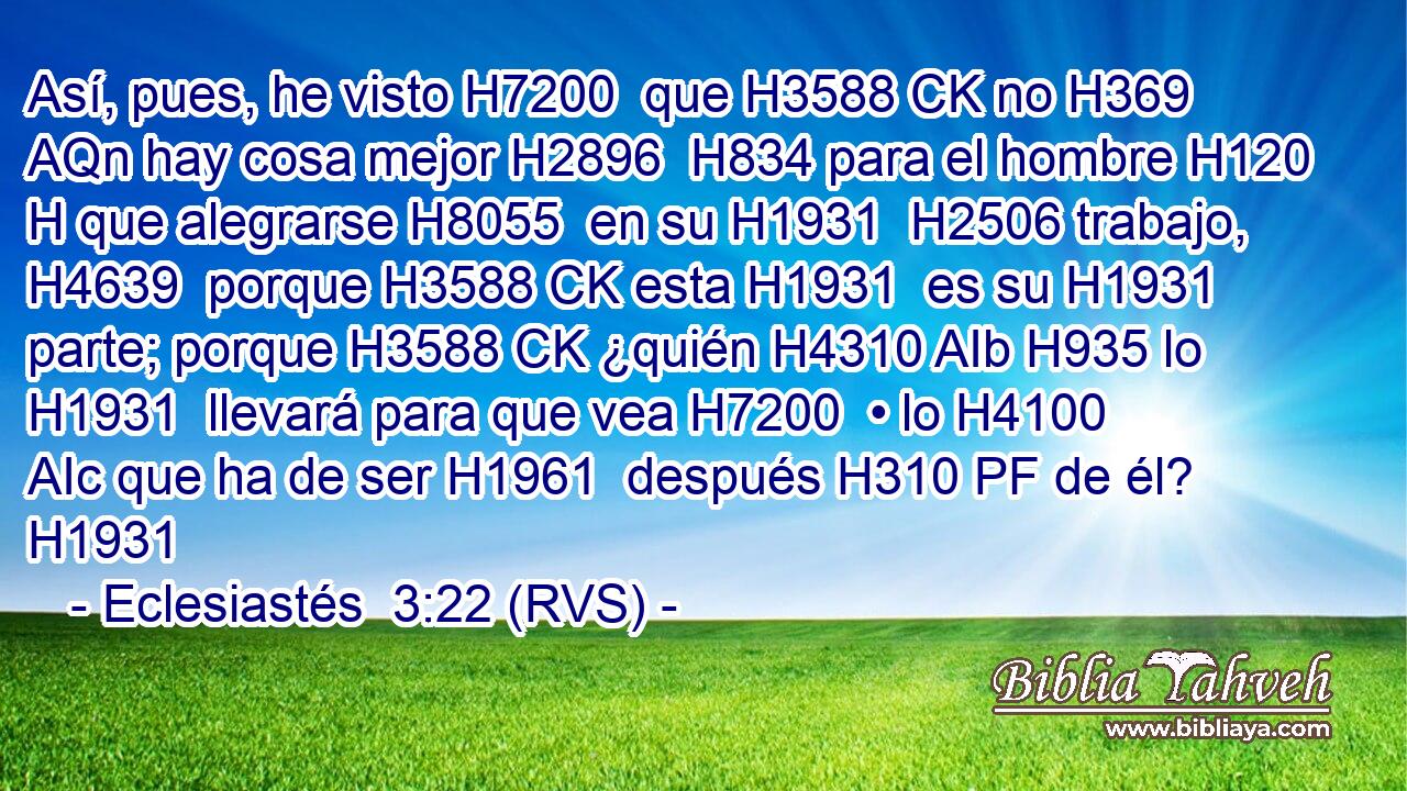 Así, pues, he visto H7200  que H3588 CK no H369 AQn hay cosa mejor H2896  H834 para el hombre H120 H que alegrarse H8055  en su H1931  H2506 trabajo, H4639  porque H3588 CK esta H1931  es su H1931  parte; porque H3588 CK ¿quién H4310 AIb H935 lo H1931  llevará para que vea H7200  • lo H4100 AIc que ha de ser H1961  después H310 PF de él? H1931  