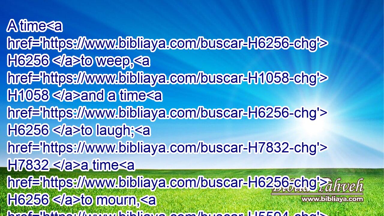 A time H6256 to weep, H1058 and a time H6256 to laugh; H7832 a time H6256 to mourn, H5594 and a time H6256 to dance;H7540